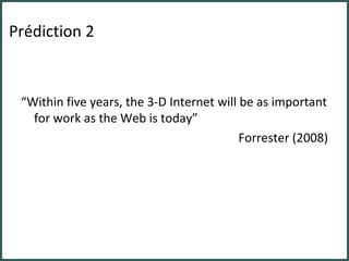 Prédiction 2 “ Within five years, the 3-D Internet will be as important for work as the Web is today” Forrester (2008) 