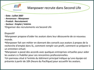 Manpower recrute dans Second Life - Date : Juillet 2007 - Annonceur : Manpower - Produit : Recrutement - Secteur : Emploi / Intérim Organiser des recrutements via Second Life Dispositif Manpower propose d'aider les avatars dans leur découverte de ce nouveau monde.  Manpower fait son métier en donnant des conseils aux avatars à propos de la recherche d'emploi dans SL, comment remplir son profil, comment se préparer à un entretien virtuel. Manpower a passé des accords avec quelques entreprises virtuelles pour aider les avatars à s'habiller pour ces rencontres professionnelles.  Un panneau situé à l'entrée du bâtiment principal indique qu'une équipe est présente à partir de 10h (heure du Pacifique) pour accueillir les avatars. 