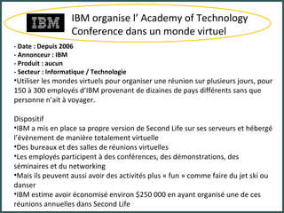 IBM organise l’ Academy of Technology Conference dans un monde virtuel - Date : Depuis 2006 - Annonceur : IBM - Produit : aucun - Secteur : Informatique / Technologie Utiliser les mondes virtuels pour organiser une réunion sur plusieurs jours, pour 150 à 300 employés d’IBM provenant de dizaines de pays différents sans que personne n’ait à voyager. Dispositif IBM a mis en place sa propre version de Second Life sur ses serveurs et hébergé l’évènement de manière totalement virtuelle Des bureaux et des salles de réunions virtuelles Les employés participent à des conférences, des démonstrations, des séminaires et du networking Mais ils peuvent aussi avoir des activités plus « fun » comme faire du jet ski ou danser IBM estime avoir économisé environ $250 000 en ayant organisé une de ces réunions annuelles dans Second Life 