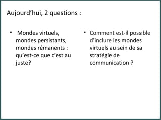 Mondes virtuels, mondes persistants, mondes rémanents : qu’est-ce que c’est au juste? Comment est-il possible d’inclure  les mondes virtuels au sein de sa stratégie de communication ? Aujourd’hui, 2 questions : 