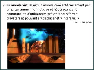 « Un  monde virtuel  est un monde créé artificiellement par un programme informatique et hébergeant une communauté d'utilisateurs présents sous forme d'avatars et pouvant s'y déplacer et y interagir. » Source: Wikipédia 
