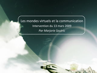 Les mondes virtuels et la communication Intervention du 13 mars 2009 Par Marjorie Soutric 