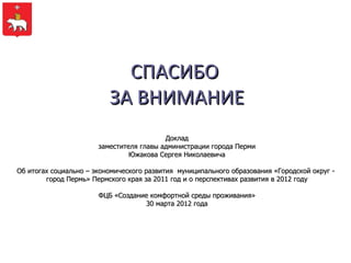 СПАСИБО
                          ЗА ВНИМАНИЕ
                                          Доклад
                       заместителя главы администрации города Перми
                                Южакова Сергея Николаевича

Об итогах социально – экономического развития муниципального образования «Городской округ -
        город Пермь» Пермского края за 2011 год и о перспективах развития в 2012 году

                       ФЦБ «Создание комфортной среды проживания»
                                   30 марта 2012 года
 
