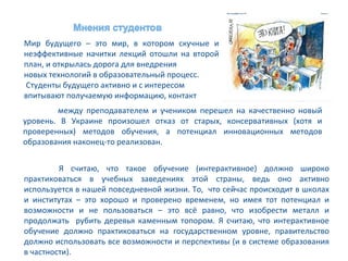 Мир будущего – это мир, в котором скучные и
неэффективные начитки лекций отошли на второй
план, и открылась дорога для внедрения
новых технологий в образовательный процесс.
Студенты будущего активно и с интересом
впитывают получаемую информацию, контакт
        между преподавателем и учеником перешел на качественно новый
уровень. В Украине произошел отказ от старых, консервативных (хотя и
проверенных) методов обучения, а потенциал инновационных методов
образования наконец-то реализован.


         Я считаю, что такое обучение (интерактивное) должно широко
практиковаться в учебных заведениях этой страны, ведь оно активно
используется в нашей повседневной жизни. То, что сейчас происходит в школах
и институтах – это хорошо и проверено временем, но имея тот потенциал и
возможности и не пользоваться – это всё равно, что изобрести металл и
продолжать рубить деревья каменным топором. Я считаю, что интерактивное
обучение должно практиковаться на государственном уровне, правительство
должно использовать все возможности и перспективы (и в системе образования
в частности).
 