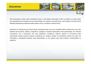 Disclaimer




Esta apresentação contém certas declarações futuras e informações relacionadas à CR2 que refletem as visões atuais
e/ou expectativas da Companhia e de sua administração com respeito à sua performance, seus negócios e eventos futuros.
Referidas declarações prospectivas estão sujeitas a riscos, incertezas e eventos futuros.



Advertimos os investidores que diversos fatores importantes fazem com que os resultados efetivos diferenciem se de modo
relevante de tais planos, objetivos, expectativas, projeções e intenções expressadas nesta apresentação. Em nenhuma
circunstância, nem a Companhia, nem suas subsidiárias, conselheiros, diretores, agentes ou funcionários serão
responsáveis perante terceiros (incluindo investidores) por qualquer decisão de investimento tomada com base nas
informações e declarações presentes nesta apresentação, ou por qualquer dano dela resultante, correspondente ou
específico.
 