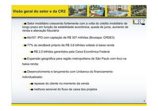 Visão geral do setor e da CR2


         Setor imobiliário crescendo fortemente com a volta do crédito imobiliário de
     longo prazo em função da estabilidade econômica, queda de juros, aumento de
     renda e alienação fiduciária

        Abr/07: IPO com captação de R$ 307 milhões (Bovespa: CRDE3)

        77% do landbank próprio de R$ 3,6 bilhões voltado à baixa renda

              R$ 2,5 bilhões garantidos pela Caixa Econômica Federal

        Expansão geográfica para região metropolitana de São Paulo com foco na
     baixa renda;

        Desenvolvimento e lançamento com Unibanco do financiamento
     individualizado:

              repasse do cliente no momento da venda
              melhora sensível do fluxo de caixa dos projetos


                                                                                        1
 