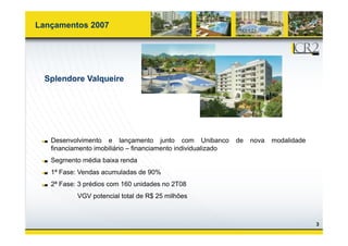 Lançamentos 2007




  Splendore Valqueire




   Desenvolvimento e lançamento junto com Unibanco             de   nova   modalidade
   financiamento imobiliário – financiamento individualizado
   Segmento média baixa renda
   1ª Fase: Vendas acumuladas de 90%
   2ª Fase: 3 prédios com 160 unidades no 2T08
           VGV potencial total de R$ 25 milhões



                                                                                        3
 