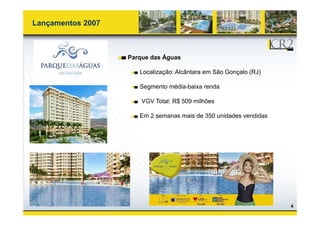 Lançamentos 2007



                   Parque das Águas

                      Localização: Alcântara em São Gonçalo (RJ)

                      Segmento média-baixa renda
                               média baixa

                       VGV Total: R$ 509 milhões

                      Em 2 semanas mais de 350 unidades vendidas




                                                                   4
 