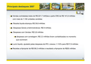 Principais destaques 2007



    Vendas contratadas totais de R$ 221,7 milhões e parte CR2 de R$ 141,6 milhões
    com mais de 1.100 unidades vendidas

     Receita líquida alcançou R$ 39,8 milhões

     Despesas Gerais e Administrativas: R$ 8 milhões

     Despesas com Vendas: R$ 5 8 milhões
                             5,8

         despesas com corretagem: R$ 2,3 milhões foram contabilizadas no momento
        que ocorreram

    Lucro líquido, ajustado pelas despesas de IPO, cresceu 1.110% para R$17,9 milhões

    Receitas a Apropriar de R$199,3 milhões e resultado a Apropriar de R$55 milhões




                                                                                        5
 