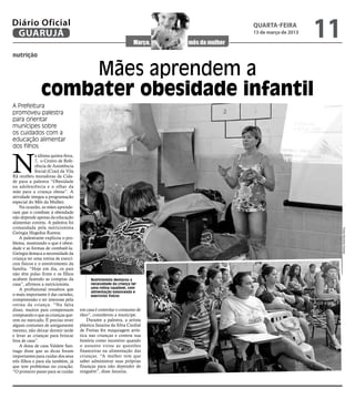 Diário Oficial
 GUARUJÁ
                                                                          quarta-feira
                                                                          13 de março de 2013
                                                                                                11
nutrição


                    Mães aprendem a
                combater obesidade infantil
A Prefeitura
promoveu palestra
para orientar
munícipes sobre
os cuidados com a
educação alimentar
dos filhos



N
             a última quinta-feira,
             7, o Centro de Refe-
             rência de Assistência
             Social (Cras) da Vila
Rã recebeu moradoras da Cida-
de para a palestra “Obesidade
na adolescência e o olhar da
mãe para a criança obesa”. A
atividade integra a programação
especial do Mês da Mulher.
    Na ocasião, as mães aprende-
ram que o combate à obesidade
não depende apenas da educação
alimentar correta. A palestra foi
comandada pela nutricionista




                                                                                                     Fotos Karoline Gomes
Geórgia Hegedus Ramos.
    A palestrante explicou o pro-
blema, mostrando o que é obesi-
dade e as formas de combatê-la.
Geórgia destaca a necessidade da
criança ter uma rotina de exercí-
cios físicos e o envolvimento da
família. “Hoje em dia, os pais
não têm pulso firme e os filhos
acabam fazendo as compras da               Nutricionista destacou a
casa”, afirmou a nutricionista.            necessidade da criança ter
    A profissional ressaltou que           uma rotina saudável, com
                                           alimentação balanceada e
o mais importante é dar carinho,           exercícios físicos
compreensão e ter interesse pela
rotina da criança. “Na falta
disso, muitos pais compensam          em casa é controlar o consumo de
comprando o que as crianças que-      óleo”, considerou a munícipe.
rem no mercado. É preciso rever           Durante a palestra, a artista
alguns costumes de antigamente        plástica Janaina da Silva Cardial
mesmo, não deixar dormir tarde        de Freitas fez maquiagem artís-
e levar as crianças para brincar      tica nas crianças e contou sua
fora de casa”.                        história como incentivo quando
    A dona de casa Valdete San-       o assunto virou as questões
tiago disse que as dicas foram        financeiras na alimentação das
importantes para cuidar dos seus      crianças. “A mulher tem que
três filhos e para ela também, já     saber administrar suas próprias
que tem problemas no coração.         finanças para não depender de
“O primeiro passo para se cuidar      ninguém”, disse Janaina.
 