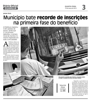 Diário Oficial
 GUARUJÁ
                                                  quarta-feira
                                                  13 de março de 2013
                                                                                        3
passe livre


Município bate recorde de inscrições
   na primeira fase do benefício
A Prefeitura registrou




                                                                                                      Pedro Rezende
3.991 pedidos de
alunos, sendo que
2.114 já foram
deferidos; o número
inicial de inscritos é o
mesmo registrado em
todo o ano passado



A
            Prefeitura obteve um
            número recorde de
            inscrições na primeira
            fase do Passe Livre
2013. Este ano, o primeiro perío-
do de cadastro para concessão do
benefício registrou 3.991 alunos
inscritos. Esse total é o mesmo
dos contemplados em todo o ano
passado.
    Nesta fase inicial de quase
quatro mil inscrições, 2.114 já
foram deferidas. Estes estudan-
tes receberão os cartões a partir
de abril.
Raimundo Nogueira




                                     Pelo benefício concedido pela Prefeitura, estudantes podem
                                     se dirigir às unidades de ensino sem gastar dinheiro


                                                                      Segundo o presidente da
                                                                  Comissão de Passe Livre da
                                                                  Secretaria de Educação, André
                                                                  Theodoro, os alunos que tiveram
                                       Segunda                    seus pedidos indeferidos poderão
                                         etapa                    recorrer na segunda fase de ins-
                                       começa                     crições, que acontece de 25 a 27
                                                                  de março. A correção dos dados
                                        dia 25                    na ficha de inscrição dos pedidos
                                                                  indeferidos deverá ser realizada
                                                                  na unidade escolar em que o
                                                                  aluno está matriculado.
 