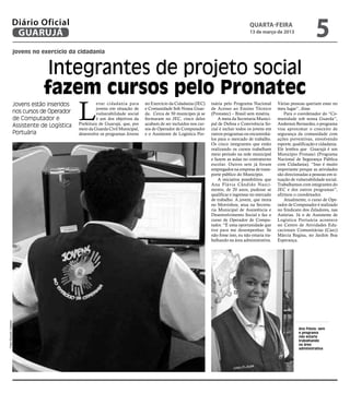 Diário Oficial
                   GUARUJÁ
                                                                                                                                              quarta-feira
                                                                                                                                              13 de março de 2013
                                                                                                                                                                                   5
                        jovens no exercício da cidadania


                                     Integrantes de projeto social
                                    fazem cursos pelo Pronatec
                                                  L
                        Jovens estão inseridos              evar cidadania para      no Exercício da Cidadania (JEC)    tuária pelo Programa Nacional         Várias pessoas queriam estar no
                                                            jovens em situação de    e Comunidade Sob Nossa Guar-       de Acesso ao Ensino Técnico           meu lugar”, disse.
                        nos cursos de Operador              vulnerabilidade social   da. Cerca de 50 munícipes já se    (Pronatec) – Brasil sem miséria.          Para o coordenador do “Co-
                        de Computador e                     é um dos objetivos da    formaram no JEC, cinco deles           A meta da Secretaria Munici-      munidade sob nossa Guarda”,
                        Assistente de Logística   Prefeitura de Guarujá, que, por    acabam de ser incluídos nos cur-   pal de Defesa e Convivência So-       Anderson Bernardes, o programa
                                                  meio da Guarda Civil Municipal,    sos de Operador de Computador      cial é incluir todos os jovens em     visa aproximar o conceito de
                        Portuária                 desenvolve os programas Jovens     e o Assistente de Logística Por-   outros programas ou encaminhá-        segurança da comunidade com
                                                                                                                        los para o mercado de trabalho.       ações preventivas, envolvendo
                                                                                                                        Os cinco integrantes que estão        esporte, qualificação e cidadania.
                                                                                                                        realizando os cursos trabalham        Ele lembra que Guarujá é um
                                                                                                                        meio período na rede municipal        Município Pronasci (Programa
                                                                                                                        e fazem as aulas no contraturno       Nacional de Segurança Pública
                                                                                                                        escolar. Outros sete já foram         com Cidadania). “Isso é muito
                                                                                                                        empregados na empresa de trans-       importante porque as atividades
                                                                                                                        porte público do Município.           são direcionadas a pessoas em si-
                                                                                                                            A iniciativa possibilitou que     tuação de vulnerabilidade social.
                                                                                                                        Ana Flávia Cândido Nasci-             Trabalhamos com integrantes do
                                                                                                                        mento, de 20 anos, pudesse se         JEC e dos outros programas”,
                                                                                                                        qualificar e ingressar no mercado     afirmou o coordenador.
                                                                                                                        de trabalho. A jovem, que mora            Atualmente, o curso de Ope-
                                                                                                                        no Morrinhos, atua na Secreta-        rador de Computador é realizado
                                                                                                                        ria Municipal de Assistência e        no Sindicato dos Zeladores, nas
                                                                                                                        Desenvolvimento Social e faz o        Astúrias. Já o de Assistente de
                                                                                                                        curso de Operador de Compu-           Logística Portuária acontece
                                                                                                                        tador. “É uma oportunidade que        no Centro de Atividades Edu-
                                                                                                                        tive para me desempenhar. Se          cacionais Comunitárias (Caec)
                                                                                                                        não fosse isso, eu não estaria tra-   Márcia Regina, no Jardim Boa
                                                                                                                        balhando na área administrativa.      Esperança.
Fotos Eduardo Caetano




                                                                                                                                                                          Ana Flávia: sem
                                                                                                                                                                          o programa
                                                                                                                                                                          não estaria
                                                                                                                                                                          trabalhando
                                                                                                                                                                          na área
                                                                                                                                                                          administrativa
 