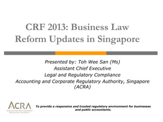 CRF 2013: Business Law
Reform Updates in Singapore

            Presented by: Toh Wee San (Ms)
                Assistant Chief Executive
            Legal and Regulatory Compliance
Accounting and Corporate Regulatory Authority, Singapore
                         (ACRA)



        To provide a responsive and trusted regulatory environment for businesses
                                 and public accountants.
 