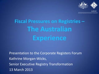 Fiscal Pressures on Registries –
           The Australian
            Experience
Presentation to the Corporate Registers Forum
Kathrine Morgan-Wicks,
Senior Executive Registry Transformation
13 March 2013
 
