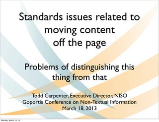 Standards issues related to
                        moving content
                          off the page

                       Problems of distinguishing this
                              thing from that
                          Todd Carpenter, Executive Director, NISO
                       Goportis Conference on Non-Textual Information
                                       March 18, 2013
Monday, March 18, 13
 