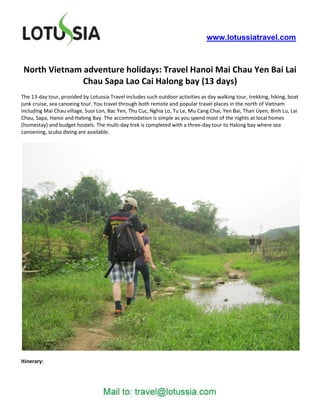 www.lotussiatravel.com



 North Vietnam adventure holidays: Travel Hanoi Mai Chau Yen Bai Lai
               Chau Sapa Lao Cai Halong bay (13 days)
The 13-day tour, provided by Lotussia Travel includes such outdoor activities as day walking tour, trekking, hiking, boat
junk cruise, sea canoeing tour. You travel through both remote and popular travel places in the north of Vietnam
including Mai Chau village, Suoi Lon, Bac Yen, Thu Cuc, Nghia Lo, Tu Le, Mu Cang Chai, Yen Bai, Than Uyen, Binh Lu, Lai
Chau, Sapa, Hanoi and Halong Bay. The accommodation is simple as you spend most of the nights at local homes
(homestay) and budget hostels. The multi-day trek is completed with a three-day tour to Halong bay where sea
canoening, scuba diving are available.




Itinerary:
 