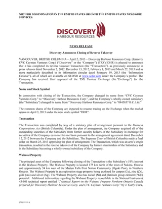 NOT FOR DISSEMINATION IN THE UNITED STATES OR OVER THE UNITED STATES NEWSWIRE
SERVICES.




                                          NEWS RELEASE

                         Discovery Announces Closing of Reverse Takeover

VANCOUVER, BRITISH COLUMBIA – April 2, 2013 – Discovery Harbour Resources Corp. (formerly
CVC Cayman Ventures Corp.) (“Discovery” or the “Company”) (TSXV:DHR) is pleased to announce
that it has completed its reverse takeover transaction (the “Transaction”), as previously announced in
press releases dated November 2, 2012, December 13, 2012, February 1, 2013 and March 22, 2013 and as
more particularly described in its information circular dated February 19, 2013 (the “Information
Circular”), all of which are available on SEDAR at www.sedar.com under the Company’s profile. The
Company has received final approval of the TSX Venture Exchange (the “Exchange”) for the
Transaction.

Name and Stock Symbol

In connection with closing of the Transaction, the Company changed its name from “CVC Cayman
Ventures Corp.” to “Discovery Harbour Resources Corp.”, and the Company’s wholly-owned subsidiary
(the “Subsidiary”) changed its name from “Discovery Harbour Resources Corp.” to “0845837 B.C. Ltd.”

The common shares of the Company are expected to resume trading on the Exchange when the market
opens on April 3, 2013 under the new stock symbol “DHR”.

Transaction

The Transaction was completed by way of a statutory plan of arrangement pursuant to the Business
Corporations Act (British Columbia). Under the plan of arrangement, the Company acquired all of the
outstanding securities of the Subsidiary from former security holders of the Subsidiary in exchange for
securities of the Company on a one for one basis pursuant to the arrangement agreement dated December
12, 2012 between the Company and the Subsidiary. The Supreme Court of British Columbia made a final
order on March 25, 2013 approving the plan of arrangement. The Transaction, which was an arm’s length
transaction, resulted in the reverse takeover of the Company by former shareholders of the Subsidiary and
in the Subsidiary becoming a wholly-owned subsidiary of the Company.

Wabassi Property

The principal asset of the Company following closing of the Transaction is the Subsidiary’s 51% interest
in the Wabassi Property. The Wabassi Property is located 175 km north of the town of Nakina, Ontario
and approximately 54 km west of the Marten Falls First Nation Community (Ogoki Post), in Northern
Ontario. The Wabassi Property is an exploration stage property being explored for copper (Cu), zinc (Zn),
gold (Au) and silver (Ag). The Wabassi Property also has nickel (Ni) and platinum group element (PGE)
potential. Additional information regarding the Wabassi Property is available in the National Instrument
43-101 technical report entitled “Technical Report on the Wabassi Property Northern Ontario Canada
prepared for Discovery Harbour Resources Corp. and CVC Cayman Ventures Corp.” by J. Garry Clark,




CW6111141.4
 