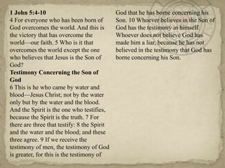 1 John 5:4-10                                God that he has borne concerning his
4 For everyone who has been born of          Son. 10 Whoever believes in the Son of
God overcomes the world. And this is         God has the testimony in himself.
the victory that has overcome the            Whoever does not believe God has
world—our faith. 5 Who is it that            made him a liar, because he has not
overcomes the world except the one           believed in the testimony that God has
who believes that Jesus is the Son of        borne concerning his Son.
God?
Testimony Concerning the Son of
God
6 This is he who came by water and
blood—Jesus Christ; not by the water
only but by the water and the blood.
And the Spirit is the one who testifies,
because the Spirit is the truth. 7 For
there are three that testify: 8 the Spirit
and the water and the blood; and these
three agree. 9 If we receive the
testimony of men, the testimony of God
is greater, for this is the testimony of
 