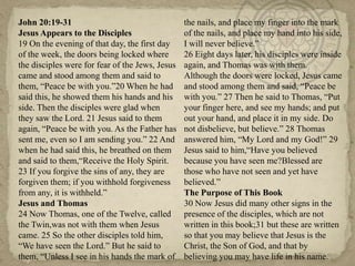 John 20:19-31                                    the nails, and place my finger into the mark
Jesus Appears to the Disciples                   of the nails, and place my hand into his side,
19 On the evening of that day, the first day     I will never believe.‖
of the week, the doors being locked where        26 Eight days later, his disciples were inside
the disciples were for fear of the Jews, Jesus   again, and Thomas was with them.
came and stood among them and said to            Although the doors were locked, Jesus came
them, ―Peace be with you.‖20 When he had         and stood among them and said, ―Peace be
said this, he showed them his hands and his      with you.‖ 27 Then he said to Thomas, ―Put
side. Then the disciples were glad when          your finger here, and see my hands; and put
they saw the Lord. 21 Jesus said to them         out your hand, and place it in my side. Do
again, ―Peace be with you. As the Father has     not disbelieve, but believe.‖ 28 Thomas
sent me, even so I am sending you.‖ 22 And       answered him, ―My Lord and my God!‖ 29
when he had said this, he breathed on them       Jesus said to him,―Have you believed
and said to them,―Receive the Holy Spirit.       because you have seen me?Blessed are
23 If you forgive the sins of any, they are      those who have not seen and yet have
forgiven them; if you withhold forgiveness       believed.‖
from any, it is withheld.‖                       The Purpose of This Book
Jesus and Thomas                                 30 Now Jesus did many other signs in the
24 Now Thomas, one of the Twelve, called         presence of the disciples, which are not
the Twin,was not with them when Jesus            written in this book;31 but these are written
came. 25 So the other disciples told him,        so that you may believe that Jesus is the
―We have seen the Lord.‖ But he said to          Christ, the Son of God, and that by
them, ―Unless I see in his hands the mark of     believing you may have life in his name.
 
