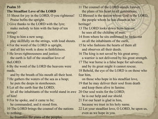 Psalm 33                                               11 The counsel of the LORD stands forever,
The Steadfast Love of the LORD                           the plans of his heart to all generations.
33 Shout for joy in the LORD, O you righteous!         12 Blessed is the nation whose God is the LORD,
   Praise befits the upright.                            the people whom he has chosen as his
2 Give thanks to the LORD with the lyre;               heritage!
   make melody to him with the harp of ten             13 The LORD looks down from heaven;
strings!                                                 he sees all the children of man;
3 Sing to him a new song;                              14 from where he sits enthroned he looks out
   play skillfully on the strings, with loud shouts.     on all the inhabitants of the earth,
4 For the word of the LORD is upright,                 15 he who fashions the hearts of them all
   and all his work is done in faithfulness.             and observes all their deeds.
5 He loves righteousness and justice;                  16 The king is not saved by his great army;
   the earth is full of the steadfast love of            a warrior is not delivered by his great strength.
theLORD.                                               17 The war horse is a false hope for salvation,
6 By the word of the LORD the heavens were               and by its great might it cannot rescue.
made,                                                  18 Behold, the eye of the LORD is on those who
   and by the breath of his mouth all their host.      fear him,
7 He gathers the waters of the sea as a heap;            on those who hope in his steadfast love,
   he puts the deeps in storehouses.                   19 that he may deliver their soul from death
8 Let all the earth fear the LORD;                       and keep them alive in famine.
   let all the inhabitants of the world stand in awe   20 Our soul waits for the LORD;
of him!                                                  he is our help and our shield.
9 For he spoke, and it came to be;                     21 For our heart is glad in him,
   he commanded, and it stood firm.                      because we trust in his holy name.
10 The LORD brings the counsel of the nations          22 Let your steadfast love, O LORD, be upon us,
to nothing;                                              even as we hope in you.
   he frustrates the plans of the peoples.
 