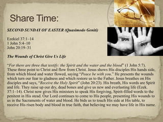 SECOND SUNDAY OF EASTER (Quasimodo Geniti)

Ezekiel 37:1–14
1 John 5:4–10
John 20:19–31

The Wounds of Christ Give Us Life

―For there are three that testify: the Spirit and the water and the blood‖ (1 John 5:7).
These three point to Christ and flow from Christ. Jesus shows His disciples His hands side,
from which blood and water flowed, saying ―Peace be with you.‖ He presents the wounds
which turn our fear to gladness and which restore us to the Father. Jesus breathes on His
disciples and says, ―Receive the Holy Spirit‖ (John 20:23). His breath, His words are Spirit
and life. They raise up our dry, dead bones and give us new and everlasting life (Ezek.
37:1–14). Christ now gives His ministers to speak His forgiving, Spirit-filled words to the
penitent in His stead. Our Lord continues to come to His people, presenting His wounds to
us in the Sacraments of water and blood. He bids us to touch His side at His table, to
receive His risen body and blood in true faith, that believing we may have life in His name.
 