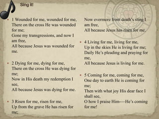  1 Wounded for me, wounded for me,      Now evermore from death‘s sting I
  There on the cross He was wounded      am free,
  for me;                                All because Jesus has risen for me.
  Gone my transgressions, and now I
  am free,                             4 Living for me, living for me,
  All because Jesus was wounded for     Up in the skies He is living for me;
  me.                                   Daily He‘s pleading and praying for
                                        me,
 2 Dying for me, dying for me,         All because Jesus is living for me.
  There on the cross He was dying for
  me;                                  5 Coming for me, coming for me,
  Now in His death my redemption I      One day to earth He is coming for
  see,                                  me;
  All because Jesus was dying for me.   Then with what joy His dear face I
                                        shall see,
 3 Risen for me, risen for me,         O how I praise Him-—He‘s coming
  Up from the grave He has risen for    for me!
  me;
 