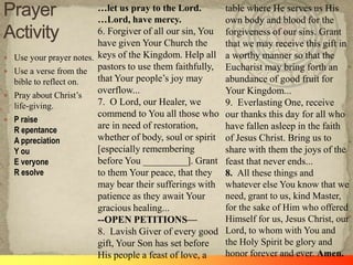 …let us pray to the Lord.         table where He serves us His
                           …Lord, have mercy.                own body and blood for the
                           6. Forgiver of all our sin, You   forgiveness of our sins. Grant
                           have given Your Church the        that we may receive this gift in
   Use your prayer notes. keys of the Kingdom. Help all     a worthy manner so that the
   Use a verse from the pastors to use them faithfully,     Eucharist may bring forth an
    bible to reflect on.   that Your people‘s joy may        abundance of good fruit for
                           overflow...                       Your Kingdom...
   Pray about Christ‘s
    life-giving.           7. O Lord, our Healer, we         9. Everlasting One, receive
                           commend to You all those who      our thanks this day for all who
   P raise
    R epentance
                           are in need of restoration,       have fallen asleep in the faith
    A ppreciation          whether of body, soul or spirit   of Jesus Christ. Bring us to
    Y ou                   [especially remembering           share with them the joys of the
    E veryone              before You _________]. Grant      feast that never ends...
    R esolve               to them Your peace, that they     8. All these things and
                           may bear their sufferings with    whatever else You know that we
                           patience as they await Your       need, grant to us, kind Master,
                           gracious healing...               for the sake of Him who offered
                           --OPEN PETITIONS—                 Himself for us, Jesus Christ, our
                           8. Lavish Giver of every good     Lord, to whom with You and
                           gift, Your Son has set before     the Holy Spirit be glory and
                           His people a feast of love, a     honor forever and ever. Amen.
 