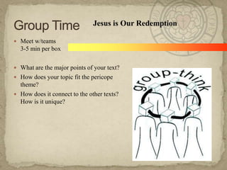 Jesus is Our Redemption

 Meet w/teams
  3-5 min per box

 What are the major points of your text?
 How does your topic fit the pericope
  theme?
 How does it connect to the other texts?
  How is it unique?
 