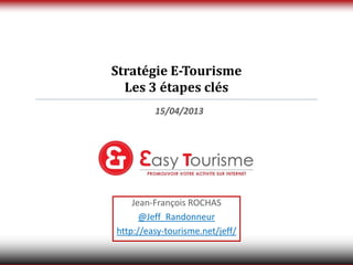 Stratégie E-Tourisme
  Les 3 étapes clés
         15/04/2013




    Jean-François ROCHAS
      @Jeff_Randonneur
http://easy-tourisme.net/jeff/
 