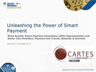 Unleashing the Power of Smart
Payment
Brian Russell, Smart Payment Association (SPA) Representative and
Senior Vice President, Payment and Transit, Giesecke & Devrient

April 2013 – V5 (MaMo V2.7)




                                           shaping the future of payment technology
 