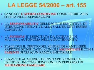 LA LEGGE 54/2006 – art. 155
 SANCISCE L’AFFIDO CONDIVISO COME PRIORITARIA
SCELTA NELLE SEPARAZIONI
 LA RESPONSABILITA’ DELLE SCELTE EDUCATIVE, DI
ISTRUZIONE E RELATIVE ALLA SALUTE, DEVE ESSERE
CONDIVISA
 LA POTESTA’ E’ ESERCITATA DA ENTRAMBI IN
MANIERA AUTONOMA NELLA QUOTIDIANITA’
 STABILISCE IL DIRITTO DEL MINORE DI MANTENERE
RAPPORTI SIGNIFICATIVI CON GLI ASCENDENTI E CON I
PARENTI DI CIASCUN RAMO GENITORIALE
 PERMETTE AL GIUDICE DI INVITARE I CONIUGI A
PRENDERE IN CONSIDERAZIONE UN PERCORSO DI
MEDIAZIONE FAMILIARE
 