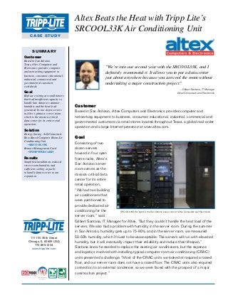 CASE STUDY
Altex Beats the Heat with Tripp Lite’s
SRCOOL33K Air Conditioning Unit
SUMMARY
Customer
Based in San Antonio,
Texas, Altex Computers and
Electronics provides computer
and networking equipment to
business, consumer, educational,
industrial, commercial and
governmental customers
worldwide.
Goal
Replace existing air conditioners
that had insufficient capacity to
handle San Antonio’s summer
humidity and the heat load
generated by two dozen servers
in Altex’s primary server room,
which is the mission-critical
data center for its entire retail
operation.
Solution
Energy-Saving, Self-Contained,
Row-Based Computer Room Air
Conditioning Unit
• SRCOOL33K
Remote Management Card
• SNMPWEBCARD
Results
Simplified installation, reduced
server room humidity and
sufficient cooling capacity
to handle future server room
expansion.
1111 W. 35th Street
Chicago, IL 60609 USA
773.869.1234
www.tripplite.com
Customer
Based in San Antonio, Altex Computers and Electronics provides computer and
networking equipment to business, consumer, educational, industrial, commercial and
governmental customers via retail stores located throughout Texas, a global mail-order
operation and a large Internet presence at www.altex.com.
Goal
Consisting of two
dozen servers
housed in four open
frame racks, Altex’s
San Antonio server
room serves as the
mission-critical data
center for its entire
retail operation.
“We had two building
air conditioners that
were partitioned to
provide dedicated air
conditioning for the
server room,” said
Gilbert Santana, IT Manager for Altex. “But they couldn’t handle the heat load of the
servers. We also had a problem with humidity in the server room. During the summer
in San Antonio, humidity gets up to 75-80%, and in the server room, we measured
50-60% humidity, which I found to be unacceptable. The servers will run with elevated
humidity, but it will eventually impact their reliability and reduce their lifespan.”
Santana knew he needed to replace the existing air conditioners, but the expense
and logistics involved with installing typical computer room air conditioning (CRAC)
units presented a challenge. “Most of the CRAC units we looked at required a raised
floor, and our server room does not have a raised floor. The CRAC units also required
connection to an external condenser, so we were faced with the prospect of a major
construction project.”
“We’re into our second year with the SRCOOL33K, and I
definitely recommend it. It allows you to put a data center
just about anywhere because you can cool the room without
undertaking a major construction project.”
—Gilbert Santana, IT Manager
Altex Computers and Electronics
SRCOOL33K (far right) in the San Antonio server room of Altex Computers and Electronics.
 