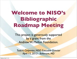 Welcome to NISO’s
                         Bibliographic
                       Roadmap Meeting
                        This project is generously supported
                                by a grant from the
                          Andrew W. Mellon Foundation.

                         Todd A. Carpenter, NISO Executive Director
                              April 15, 2013 - Baltimore, MD
Monday, April 15, 13
 