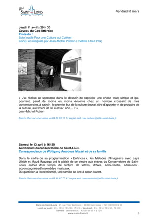 Vendredi 8 mars



Jeudi 11 avril à 20 h 30
Caveau du Café littéraire
Protesto !
Solo Inutile Pour une Culture qui Cultive !
Conçu et interprété par Jean-Michel Potiron (Théâtre à tout Prix)




« J’ai réalisé ce spectacle dans le dessein de rappeler une chose toute simple et qui,
pourtant, paraît de moins en moins évidente chez un nombre croissant de mes
contemporains, à savoir : le premier but de la culture devrait être d’apporter et de produire de
la culture, autrement dit de cultiver, non… ? »
Jean-Michel Potiron

Entrée libre sur réservation au 03 89 69 52 23 ou par mail resa.culture@ville-saint-louis.fr




Samedi le 13 avril à 16h30
Auditorium du conservatoire de Saint-Louis
Correspondance de Wolfgang Amadeus Mozart et de sa famille

Dans le cadre de sa programmation « Enfances », les Malades d'Imaginaire avec Laya
Ullrich et Maud Mazzega ont le plaisir de se joindre aux élèves du Conservatoire de Saint-
Louis autour d'un temps de lecture de lettres, drôles, émouvantes, sérieuses...
accompagnées d'intermèdes musicaux.
Du quotidien à l'exceptionnel, une famille se livre à cœur ouvert.

Entrée libre sur réservation au 03 89 67 72 42 ou par mail conservatoire@ville-saint-louis.fr




               Mairie de Saint-Louis - 21, rue Théo Bachmann – 68300 Saint-Louis – Tél : 03 89 69 52 00
                Lundi au jeudi : 8 h - 12 h / 13 h 30 - 17 h 30 – Vendredi : 8 h - 12 h / 13 h 30 - 16 h 30
                                    Samedi : permanence à l’accueil de 10 h à 12 h
                                                 www.saint-louis.fr                                               3
 