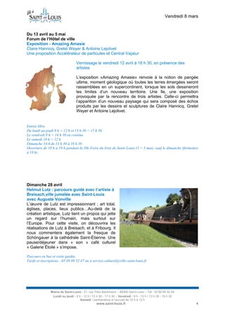 Vendredi 8 mars


Du 13 avril au 5 mai
Forum de l’Hôtel de ville
Exposition - Amazing Amasie
Claire Hannicq, Gretel Weyer & Antoine Lejolivet
Une proposition Accélérateur de particules et Central Vapeur

                                   Vernissage le vendredi 12 avril à 18 h 30, en présence des
                                   artistes

                                   L’exposition «Amazing Amasie» renvoie à la notion de pangée
                                   ultime, moment géologique où toutes les terres émergées seront
                                   rassemblées en un supercontinent, lorsque les sols dessineront
                                   les limites d’un nouveau territoire. Une île, une exposition
                                   provoquée par la rencontre de trois artistes. Celle-ci permettra
                                   l’apparition d’un nouveau paysage qui sera composé des échos
                                   produits par les dessins et sculptures de Claire Hannicq, Gretel
                                   Weyer et Antoine Lejolivet.


Entrée libre
Du lundi au jeudi 8 h > 12 h et 13 h 30 > 17 h 30
Le vendredi 8 h > 16 h 30 en continu
Le samedi 10 h > 12 h
Dimanche 14/4 de 13 h 30 à 16 h 30
Ouverture de 10 h à 19 h pendant la 30e Foire du livre de Saint-Louis (3 > 5 mai), sauf le dimanche (fermeture
à 18 h)




Dimanche 28 avril
Helmut Lutz : parcours guidé avec l’artiste à
Breisach,ville jumelée avec Saint-Louis
avec Auguste Vonville
L’œuvre de Lutz est impressionnant ; art total,
églises, places, lieux publics…Au-delà de la
création artistique, Lutz tient un propos qui jette
un regard sur l’humain, mais surtout sur
l’Europe. Pour cette visite, on découvrira les
réalisations de Lutz à Breisach, et à Fribourg. Il
nous commentera également la fresque de
Schöngauer à la cathédrale Saint-Étienne. Une
pause/déjeuner dans « son » café culturel
« Galerie Étoile » s’impose.

Parcours en bus et visite guidée.
Tarifs et inscriptions : 03 89 69 52 47 ou à service.culturel@ville-saint-louis.fr




                Mairie de Saint-Louis - 21, rue Théo Bachmann – 68300 Saint-Louis – Tél : 03 89 69 52 00
                 Lundi au jeudi : 8 h - 12 h / 13 h 30 - 17 h 30 – Vendredi : 8 h - 12 h / 13 h 30 - 16 h 30
                                     Samedi : permanence à l’accueil de 10 h à 12 h
                                                  www.saint-louis.fr                                               4
 
