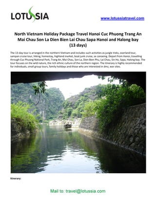www.lotussiatravel.com



   North Vietnam Holiday Package Travel Hanoi Cuc Phuong Trang An
    Mai Chau Son La Dien Bien Lai Chau Sapa Hanoi and Halong bay
                              (13 days)
The 13-day tour is arranged in the northern Vietnam and includes such activities as jungle treks, overland tour,
sampan cruise tour, hiking, homestay, highland market, boat junk cruise, se canoeing. Depart from Hanoi, travelling
through Cuc Phuong National Park, Trang An, Mai Chau, Son La, Dien Bien Phu, Lai Chau, Sin Ho, Sapa, Halong bay. The
tour focuses on the wild nature, the rich ethnic culture of the northern region. The itinerary is highly recommended
for individuals, small group tours, family holidays and those who are interested in dmz, war sites.




Itinerary:
 