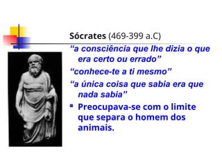 Sócrates (469-399 a.C)
“a consciência que lhe dizia o que
era certo ou errado”
“conhece-te a ti mesmo”
“a única coisa que sabia era que
nada sabia”
 Preocupava-se com o limite
que separa o homem dos
animais.
 