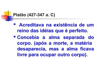 Platão (427-347 a. C)
 Acreditava na existência de um
reino das idéias que é perfeito.
 Concebia a alma separada do
corpo. (após a morte, a matéria
desaparecia, mas a alma ficava
livre para ocupar outro corpo).
 