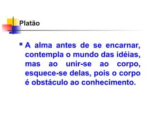 Platão
 A alma antes de se encarnar,
contempla o mundo das idéias,
mas ao unir-se ao corpo,
esquece-se delas, pois o corpo
é obstáculo ao conhecimento.
 