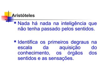Aristóteles
 Nada há nada na inteligência que
não tenha passado pelos sentidos.
 Identifica os primeiros degraus na
escala da aquisição do
conhecimento, os órgãos dos
sentidos e as sensações.
 