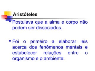 Aristóteles
 Postulava que a alma e corpo não
podem ser dissociados.
 Foi o primeiro a elaborar leis
acerca dos fenômenos mentais e
estabelecer relações entre o
organismo e o ambiente.
 