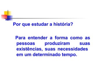 Por que estudar a história?
Para entender a forma como as
pessoas produziram suas
existências, suas necessidades
em um determinado tempo.
 