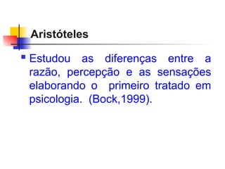 Aristóteles
 Estudou as diferenças entre a
razão, percepção e as sensações
elaborando o primeiro tratado em
psicologia. (Bock,1999).
 