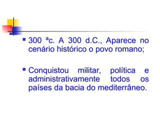  300 ªc. A 300 d.C., Aparece no
cenário histórico o povo romano;
 Conquistou militar, política e
administrativamente todos os
países da bacia do mediterrâneo.
 