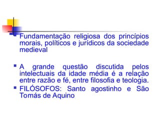  Fundamentação religiosa dos princípios
morais, políticos e jurídicos da sociedade
medieval
 A grande questão discutida pelos
intelectuais da idade média é a relação
entre razão e fé, entre filosofia e teologia.
 FILÓSOFOS: Santo agostinho e São
Tomás de Aquino
 