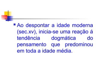  Ao despontar a idade moderna
(sec.xv), inicia-se uma reação á
tendência dogmática do
pensamento que predominou
em toda a idade média.
 