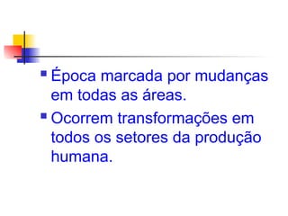  Época marcada por mudanças
em todas as áreas.
 Ocorrem transformações em
todos os setores da produção
humana.
 