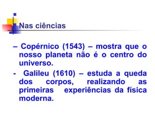 
 Nas ciências
– Copérnico (1543) – mostra que o
nosso planeta não é o centro do
universo.
- Galileu (1610) – estuda a queda
dos corpos, realizando as
primeiras experiências da física
moderna.
 