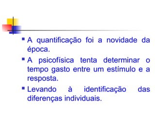  A quantificação foi a novidade da
época.
 A psicofísica tenta determinar o
tempo gasto entre um estímulo e a
resposta.
 Levando à identificação das
diferenças individuais.
 
