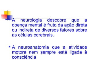  A neurologia descobre que a
doença mental é fruto da ação direta
ou indireta de diversos fatores sobre
as células cerebrais.
 A neuroanatomia que a atividade
motora nem sempre está ligada à
consciência
 
